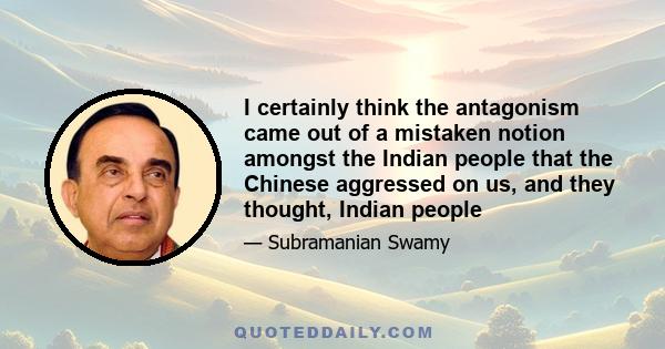 I certainly think the antagonism came out of a mistaken notion amongst the Indian people that the Chinese aggressed on us, and they thought, Indian people