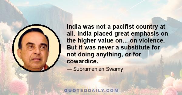 India was not a pacifist country at all. India placed great emphasis on the higher value on... on violence. But it was never a substitute for not doing anything, or for cowardice.