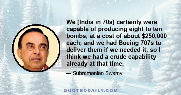 We [India in 70s] certainly were capable of producing eight to ten bombs, at a cost of about $250,000 each; and we had Boeing 707s to deliver them if we needed it, so I think we had a crude capability already at that