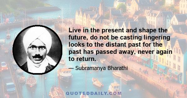 Live in the present and shape the future, do not be casting lingering looks to the distant past for the past has passed away, never again to return.