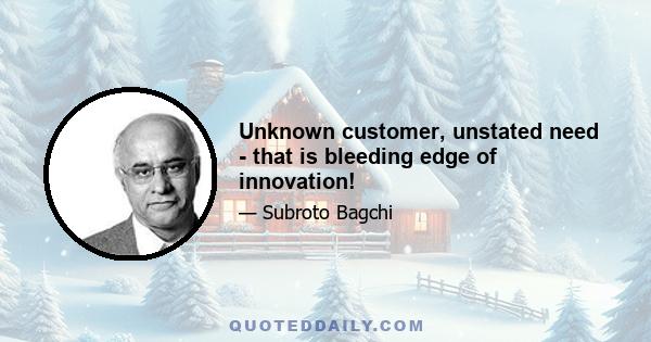 Unknown customer, unstated need - that is bleeding edge of innovation!