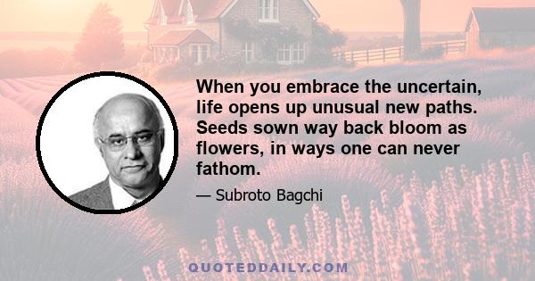 When you embrace the uncertain, life opens up unusual new paths. Seeds sown way back bloom as flowers, in ways one can never fathom.