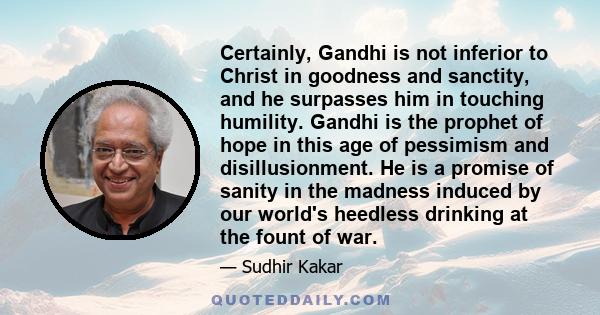 Certainly, Gandhi is not inferior to Christ in goodness and sanctity, and he surpasses him in touching humility. Gandhi is the prophet of hope in this age of pessimism and disillusionment. He is a promise of sanity in