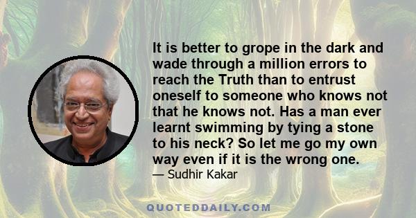 It is better to grope in the dark and wade through a million errors to reach the Truth than to entrust oneself to someone who knows not that he knows not. Has a man ever learnt swimming by tying a stone to his neck? So