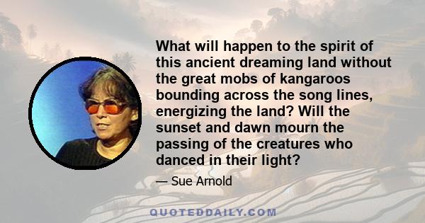 What will happen to the spirit of this ancient dreaming land without the great mobs of kangaroos bounding across the song lines, energizing the land? Will the sunset and dawn mourn the passing of the creatures who