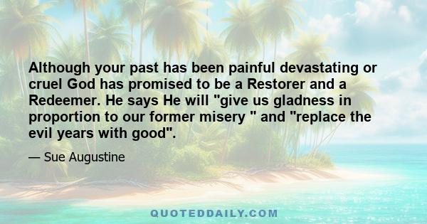 Although your past has been painful devastating or cruel God has promised to be a Restorer and a Redeemer. He says He will give us gladness in proportion to our former misery  and replace the evil years with good.