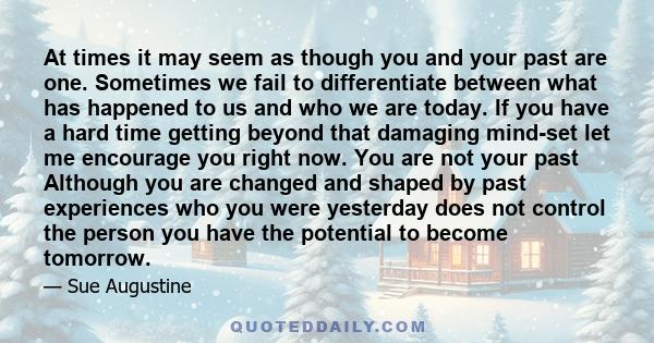 At times it may seem as though you and your past are one. Sometimes we fail to differentiate between what has happened to us and who we are today. If you have a hard time getting beyond that damaging mind-set let me