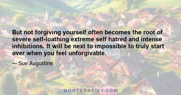 But not forgiving yourself often becomes the root of severe self-loathing extreme self hatred and intense inhibitions. It will be next to impossible to truly start over when you feel unforgivable.