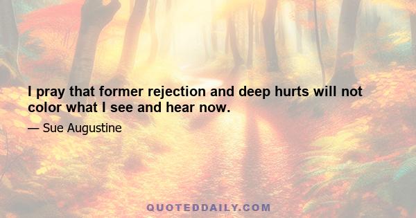 I pray that former rejection and deep hurts will not color what I see and hear now.