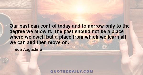 Our past can control today and tomorrow only to the degree we allow it. The past should not be a place where we dwell but a place from which we learn all we can and then move on.