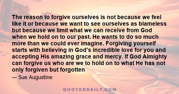 The reason to forgive ourselves is not because we feel like it or because we want to see ourselves as blameless but because we limit what we can receive from God when we hold on to our past. He wants to do so much more