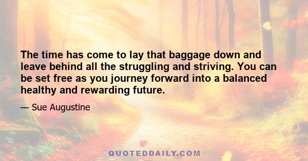 The time has come to lay that baggage down and leave behind all the struggling and striving. You can be set free as you journey forward into a balanced healthy and rewarding future.