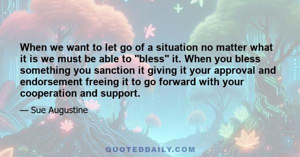 When we want to let go of a situation no matter what it is we must be able to bless it. When you bless something you sanction it giving it your approval and endorsement freeing it to go forward with your cooperation and 