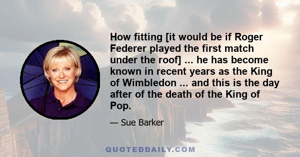 How fitting [it would be if Roger Federer played the first match under the roof] ... he has become known in recent years as the King of Wimbledon ... and this is the day after of the death of the King of Pop.