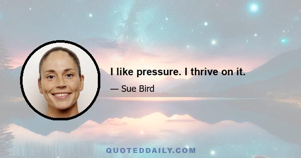 I like pressure. I thrive on it.