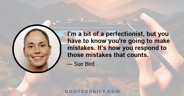 I'm a bit of a perfectionist, but you have to know you're going to make mistakes. It's how you respond to those mistakes that counts.