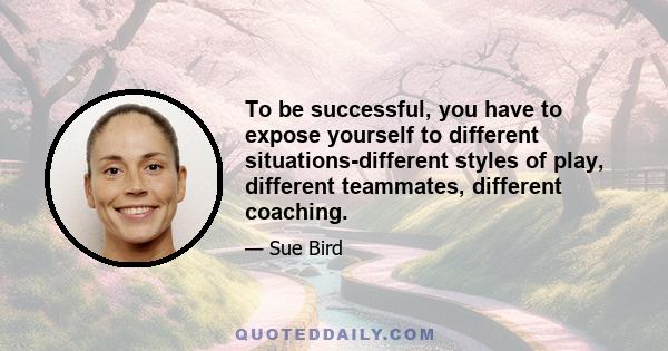 To be successful, you have to expose yourself to different situations-different styles of play, different teammates, different coaching.