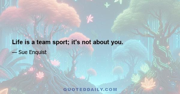 Life is a team sport; it's not about you.