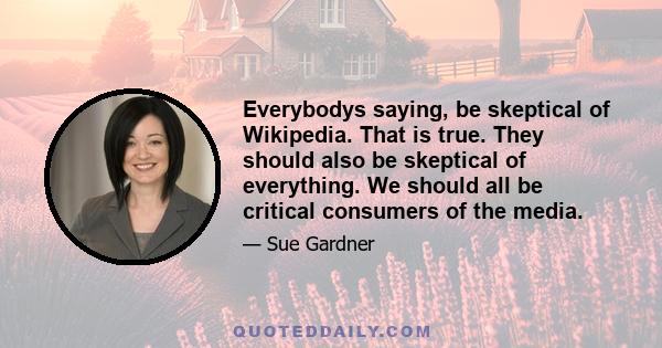 Everybodys saying, be skeptical of Wikipedia. That is true. They should also be skeptical of everything. We should all be critical consumers of the media.