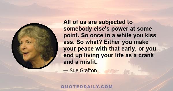 All of us are subjected to somebody else's power at some point. So once in a while you kiss ass. So what? Either you make your peace with that early, or you end up living your life as a crank and a misfit.