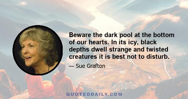 Beware the dark pool at the bottom of our hearts. In its icy, black depths dwell strange and twisted creatures it is best not to disturb.