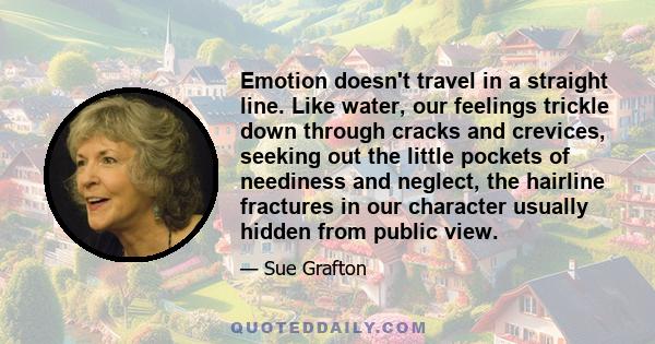 Emotion doesn't travel in a straight line. Like water, our feelings trickle down through cracks and crevices, seeking out the little pockets of neediness and neglect, the hairline fractures in our character usually