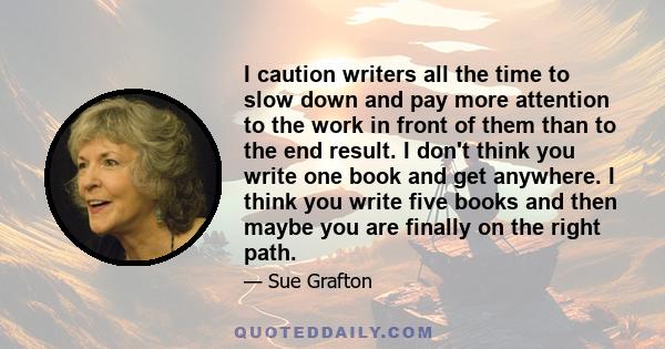 I caution writers all the time to slow down and pay more attention to the work in front of them than to the end result. I don't think you write one book and get anywhere. I think you write five books and then maybe you