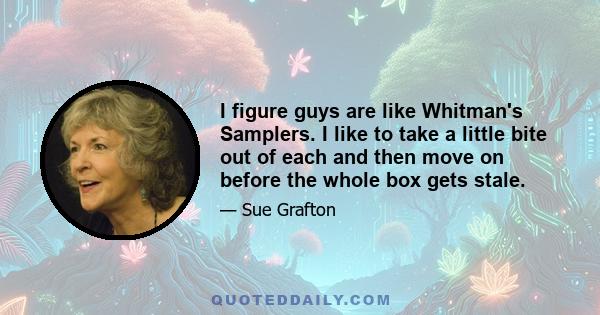 I figure guys are like Whitman's Samplers. I like to take a little bite out of each and then move on before the whole box gets stale.