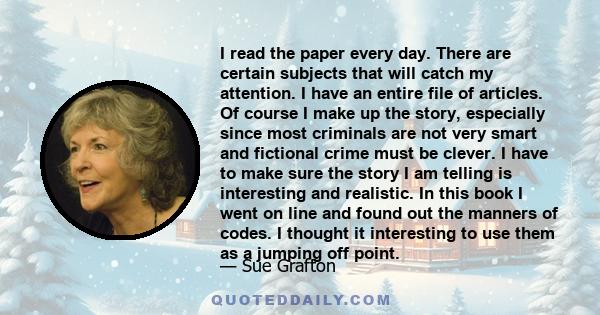 I read the paper every day. There are certain subjects that will catch my attention. I have an entire file of articles. Of course I make up the story, especially since most criminals are not very smart and fictional