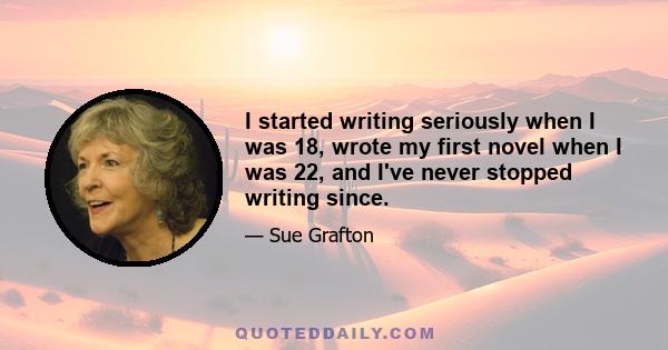 I started writing seriously when I was 18, wrote my first novel when I was 22, and I've never stopped writing since.