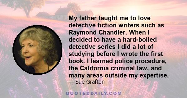 My father taught me to love detective fiction writers such as Raymond Chandler. When I decided to have a hard-boiled detective series I did a lot of studying before I wrote the first book. I learned police procedure,