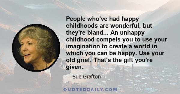 People who've had happy childhoods are wonderful, but they're bland... An unhappy childhood compels you to use your imagination to create a world in which you can be happy. Use your old grief. That's the gift you're