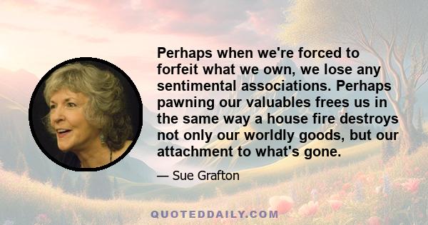 Perhaps when we're forced to forfeit what we own, we lose any sentimental associations. Perhaps pawning our valuables frees us in the same way a house fire destroys not only our worldly goods, but our attachment to