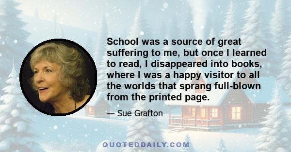 School was a source of great suffering to me, but once I learned to read, I disappeared into books, where I was a happy visitor to all the worlds that sprang full-blown from the printed page.