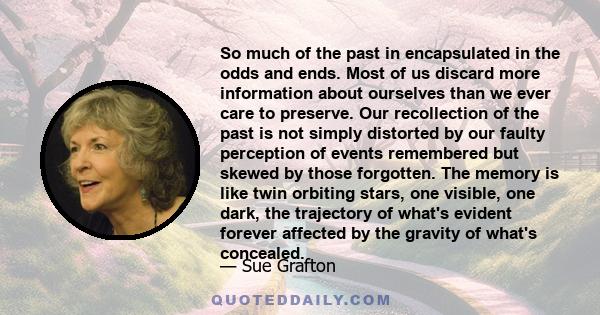 So much of the past in encapsulated in the odds and ends. Most of us discard more information about ourselves than we ever care to preserve. Our recollection of the past is not simply distorted by our faulty perception