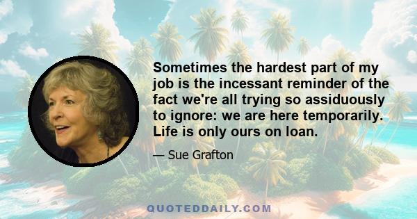 Sometimes the hardest part of my job is the incessant reminder of the fact we're all trying so assiduously to ignore: we are here temporarily. Life is only ours on loan.