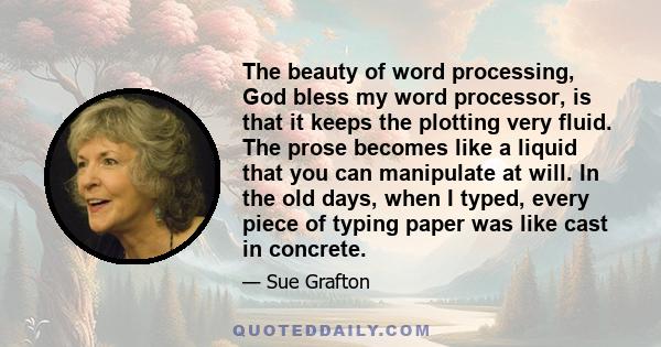 The beauty of word processing, God bless my word processor, is that it keeps the plotting very fluid. The prose becomes like a liquid that you can manipulate at will. In the old days, when I typed, every piece of typing 