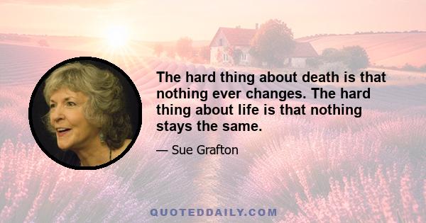 The hard thing about death is that nothing ever changes. The hard thing about life is that nothing stays the same.