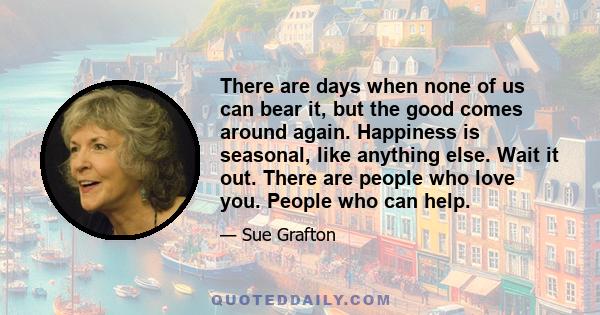 There are days when none of us can bear it, but the good comes around again. Happiness is seasonal, like anything else. Wait it out. There are people who love you. People who can help.