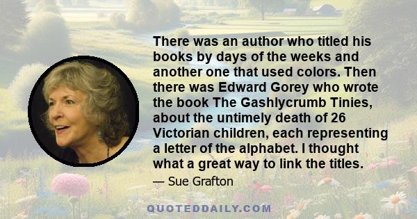 There was an author who titled his books by days of the weeks and another one that used colors. Then there was Edward Gorey who wrote the book The Gashlycrumb Tinies, about the untimely death of 26 Victorian children,