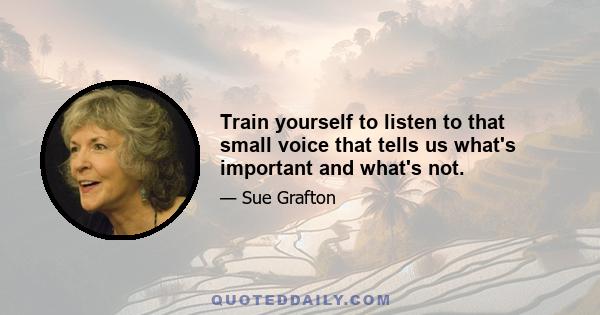 Train yourself to listen to that small voice that tells us what's important and what's not.