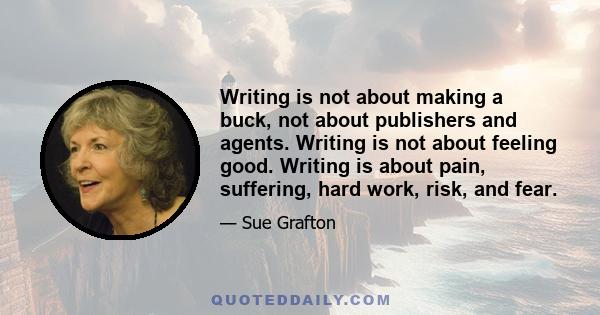 Writing is not about making a buck, not about publishers and agents. Writing is not about feeling good. Writing is about pain, suffering, hard work, risk, and fear.