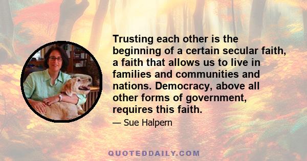 Trusting each other is the beginning of a certain secular faith, a faith that allows us to live in families and communities and nations. Democracy, above all other forms of government, requires this faith.