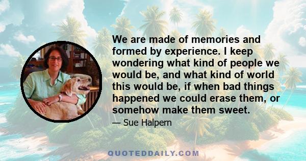 We are made of memories and formed by experience. I keep wondering what kind of people we would be, and what kind of world this would be, if when bad things happened we could erase them, or somehow make them sweet.