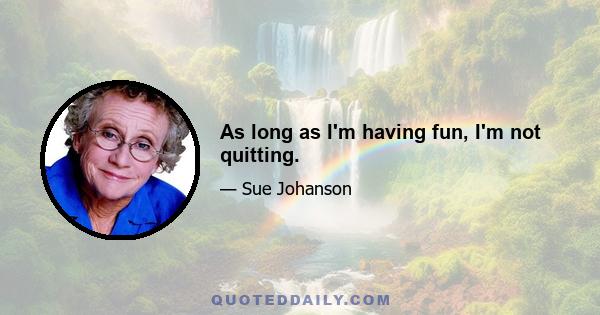 As long as I'm having fun, I'm not quitting.