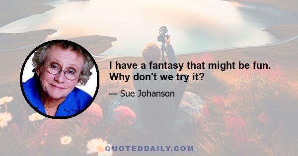 I have a fantasy that might be fun. Why don't we try it?