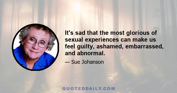 It's sad that the most glorious of sexual experiences can make us feel guilty, ashamed, embarrassed, and abnormal.