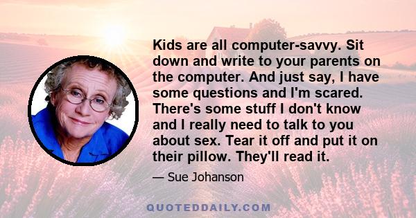 Kids are all computer-savvy. Sit down and write to your parents on the computer. And just say, I have some questions and I'm scared. There's some stuff I don't know and I really need to talk to you about sex. Tear it