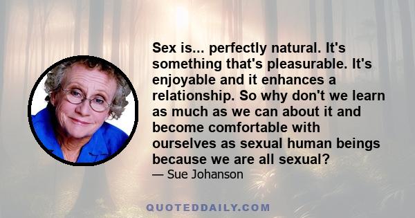 Sex is... perfectly natural. It's something that's pleasurable. It's enjoyable and it enhances a relationship. So why don't we learn as much as we can about it and become comfortable with ourselves as sexual human