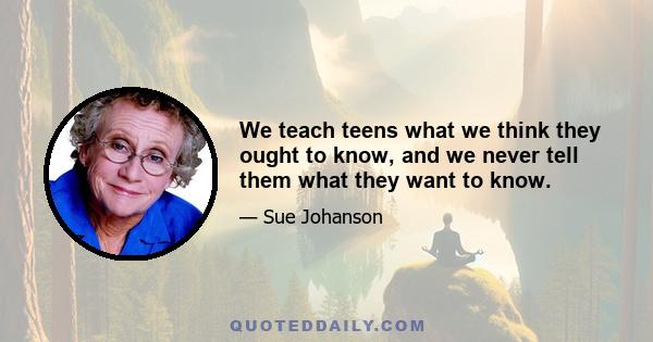 We teach teens what we think they ought to know, and we never tell them what they want to know.